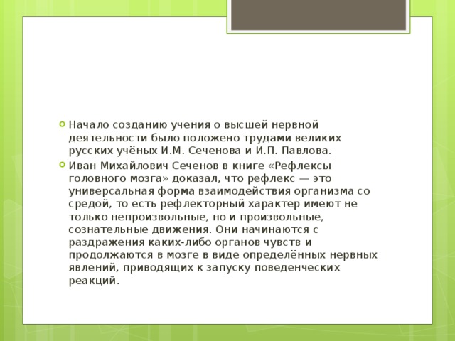 Начало созданию учения о высшей нервной деятельности было положено трудами великих русских учёных И.М. Сеченова и И.П. Павлова. Иван Михайлович Сеченов в книге «Рефлексы головного мозга» доказал, что рефлекс — это универсальная форма взаимодействия организма со средой, то есть рефлекторный характер имеют не только непроизвольные, но и произвольные, сознательные движения. Они начинаются с раздражения каких-либо органов чувств и продолжаются в мозге в виде определённых нервных явлений, приводящих к запуску поведенческих реакций. 