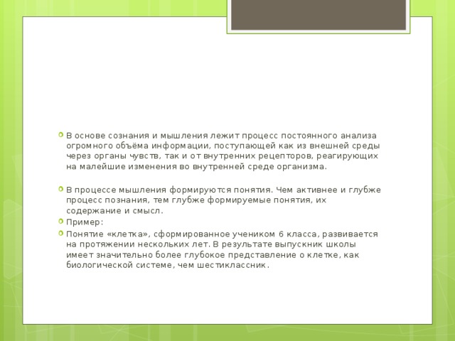 В основе сознания и мышления лежит процесс постоянного анализа огромного объёма информации, поступающей как из внешней среды через органы чувств, так и от внутренних рецепторов, реагирующих на малейшие изменения во внутренней среде организма. В процессе мышления формируются понятия. Чем активнее и глубже процесс познания, тем глубже формируемые понятия, их содержание и смысл. Пример: Понятие «клетка», сформированное учеником 6 класса, развивается на протяжении нескольких лет. В результате выпускник школы имеет значительно более глубокое представление о клетке, как биологической системе, чем шестиклассник. 