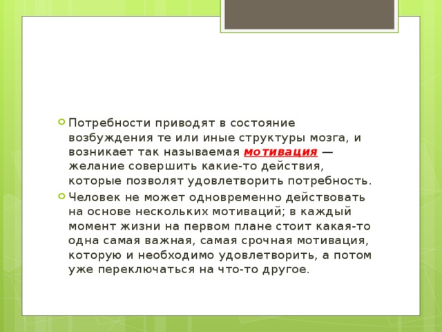 Потребности приводят в состояние возбуждения те или иные структуры мозга, и возникает так называемая мотивация — желание совершить какие-то действия, которые позволят удовлетворить потребность. Человек не может одновременно действовать на основе нескольких мотиваций; в каждый момент жизни на первом плане стоит какая-то одна самая важная, самая срочная мотивация, которую и необходимо удовлетворить, а потом уже переключаться на что-то другое. 