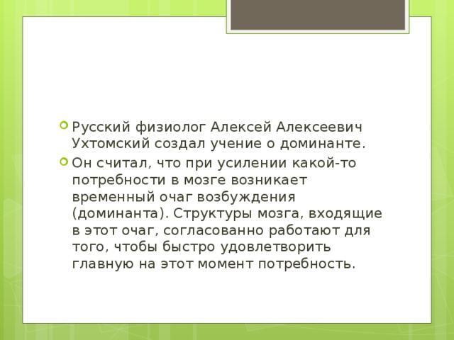 Русский физиолог Алексей Алексеевич Ухтомский создал учение о доминанте. Он считал, что при усилении какой-то потребности в мозге возникает временный очаг возбуждения (доминанта). Структуры мозга, входящие в этот очаг, согласованно работают для того, чтобы быстро удовлетворить главную на этот момент потребность. 