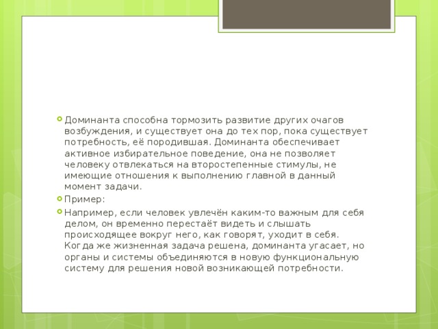 Доминанта способна тормозить развитие других очагов возбуждения, и существует она до тех пор, пока существует потребность, её породившая. Доминанта обеспечивает активное избирательное поведение, она не позволяет человеку отвлекаться на второстепенные стимулы, не имеющие отношения к выполнению главной в данный момент задачи. Пример: Например, если человек увлечён каким-то важным для себя делом, он временно перестаёт видеть и слышать происходящее вокруг него, как говорят, уходит в себя. Когда же жизненная задача решена, доминанта угасает, но органы и системы объединяются в новую функциональную систему для решения новой возникающей потребности. 