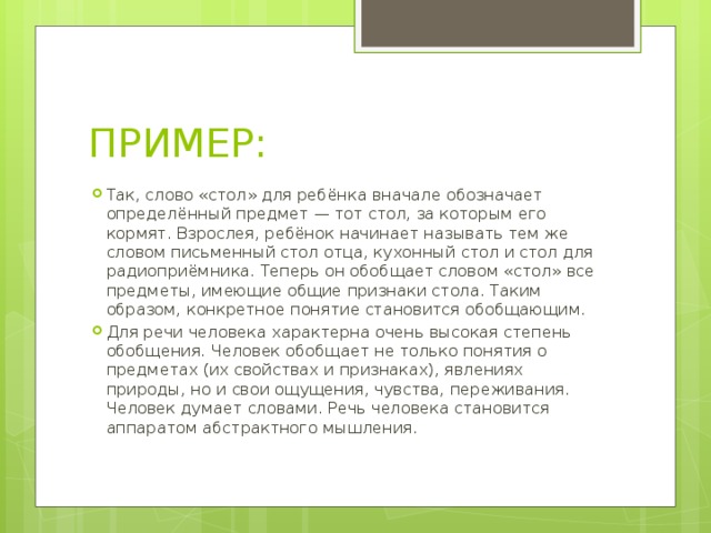 ПРИМЕР: Так, слово «стол» для ребёнка вначале обозначает определённый предмет — тот стол, за которым его кормят. Взрослея, ребёнок начинает называть тем же словом письменный стол отца, кухонный стол и стол для радиоприёмника. Теперь он обобщает словом «стол» все предметы, имеющие общие признаки стола. Таким образом, конкретное понятие становится обобщающим. Для речи человека характерна очень высокая степень обобщения. Человек обобщает не только понятия о предметах (их свойствах и признаках), явлениях природы, но и свои ощущения, чувства, переживания. Человек думает словами. Речь человека становится аппаратом абстрактного мышления. 