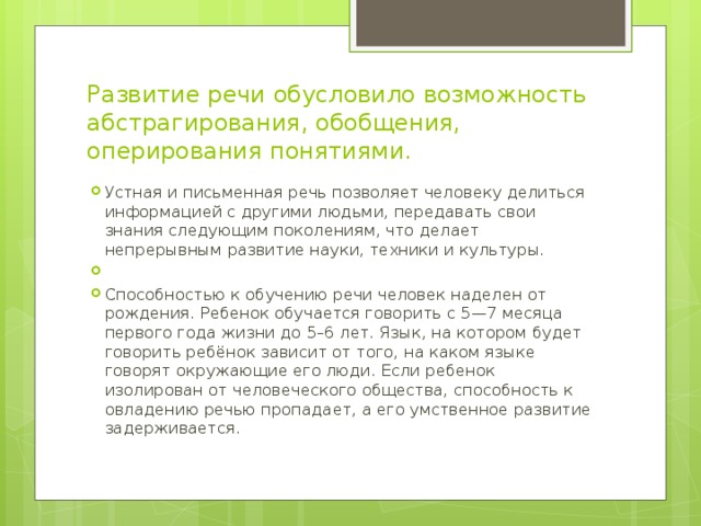 Развитие речи обусловило возможность абстрагирования, обобщения, оперирования понятиями. Устная и письменная речь позволяет человеку делиться информацией с другими людьми, передавать свои знания следующим поколениям, что делает непрерывным развитие науки, техники и культуры. Способностью к обучению речи человек наделен от рождения. Ребенок обучается говорить с 5—7 месяца первого года жизни до 5–6 лет. Язык, на котором будет говорить ребёнок зависит от того, на каком языке говорят окружающие его люди. Если ребенок изолирован от человеческого общества, способность к овладению речью пропадает, а его умственное развитие задерживается. 