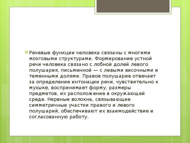 Речевые функции человека связаны с многими мозговыми структурами. Формирование устной речи человека связано с лобной долей левого полушария, письменной — с левыми височными и теменными долями. Правое полушарие отвечает за определение интонации речи, чувствительно к музыке, воспринимает форму, размеры предметов, их расположение в окружающей среде. Нервные волокна, связывающие симметричные участки правого и левого полушарий, обеспечивают их взаимодействие и согласованную работу. 