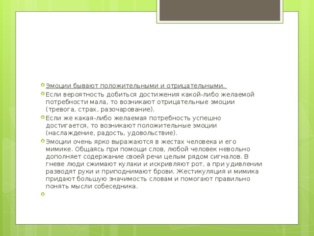 Эмоции бывают положительными и отрицательными. Если вероятность добиться достижения какой-либо желаемой потребности мала, то возникают отрицательные эмоции (тревога, страх, разочарование). Если же какая-либо желаемая потребность успешно достигается, то возникают положительные эмоции (наслаждение, радость, удовольствие). Эмоции очень ярко выражаются в жестах человека и его мимике. Общаясь при помощи слов, любой человек невольно дополняет содержание своей речи целым рядом сигналов. В гневе люди сжимают кулаки и искривляют рот, а при удивлении разводят руки и приподнимают брови. Жестикуляция и мимика придают большую значимость словам и помогают правильно понять мысли собеседника. 