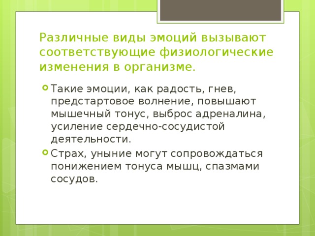 Различные виды эмоций вызывают соответствующие физиологические изменения в организме. Такие эмоции, как радость, гнев, предстартовое волнение, повышают мышечный тонус, выброс адреналина, усиление сердечно-сосудистой деятельности. Страх, уныние могут сопровождаться понижением тонуса мышц, спазмами сосудов. 