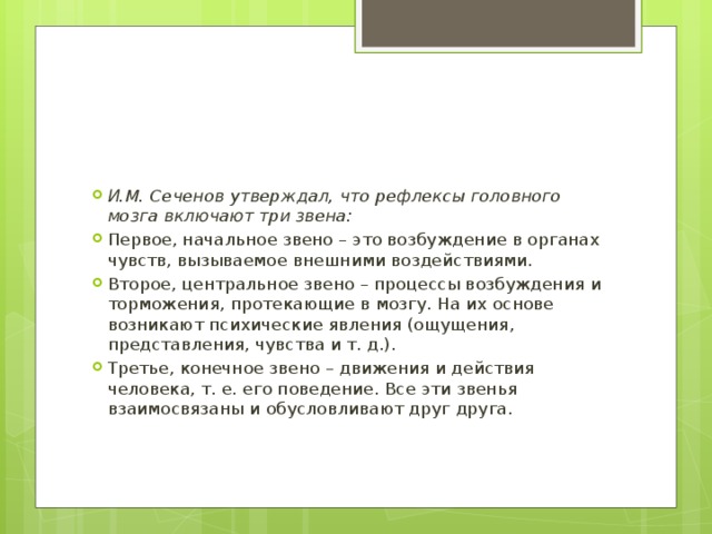 И.М. Сеченов утверждал, что рефлексы головного мозга включают три звена: Первое, начальное звено – это возбуждение в органах чувств, вызываемое внешними воздействиями. Второе, центральное звено – процессы возбуждения и торможения, протекающие в мозгу. На их основе возникают психические явления (ощущения, представления, чувства и т. д.). Третье, конечное звено – движения и действия человека, т. е. его поведение. Все эти звенья взаимосвязаны и обусловливают друг друга. 