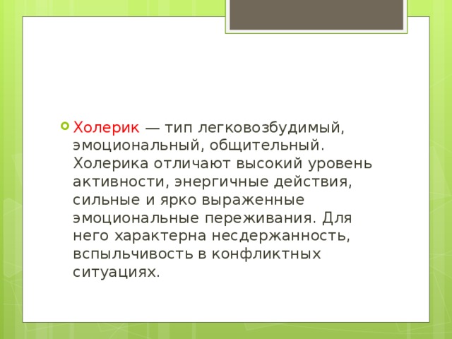 Холерик — тип легковозбудимый, эмоциональный, общительный. Холерика отличают высокий уровень активности, энергичные действия, сильные и ярко выраженные эмоциональные переживания. Для него характерна несдержанность, вспыльчивость в конфликтных ситуациях. 