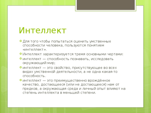 Интеллект Для того чтобы попытаться оценить умственные способности человека, пользуются понятием «интеллект». Интеллект характеризуется тремя основными чертами: интеллект — способность познавать, исследовать окружающий мир; интеллект — это свойство, присутствующее во всех видах умственной деятельности, а не одна какая-то способность. интеллект — это преимущественно врождённое качество, достающееся (или не достающееся) нам от предков, а окружающая среда и личный опыт влияют на степень интеллекта в меньшей степени. 