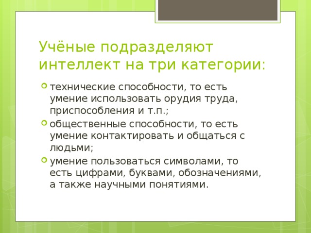 Учёные подразделяют интеллект на три категории: технические способности, то есть умение использовать орудия труда, приспособления и т.п.; общественные способности, то есть умение контактировать и общаться с людьми; умение пользоваться символами, то есть цифрами, буквами, обозначениями, а также научными понятиями. 