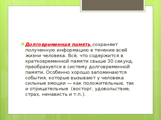 Долговременная память сохраняет полученную информацию в течение всей жизни человека. Всё, что содержится в кратковременной памяти свыше 30 секунд, преобразуется в систему долговременной памяти. Особенно хорошо запоминаются события, которые вызывают у человека сильные эмоции — как положительные, так и отрицательные (восторг, удовольствие, страх, ненависть и т.п.). 