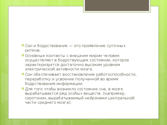 Сон и бодрствование — это проявление суточных ритмов. Основные контакты с внешним миром человек осуществляет в бодрствующем состоянии, которое характеризуется достаточно высоким уровнем электрической активности мозга. Сон обеспечивает восстановление работоспособности, переработку и усвоение полученной во время бодрствования информации. Для того чтобы возникло состояние сна, в мозге вырабатывается ряд особых веществ. (например, серотонин, вырабатываемый нейронами центральной части среднего мозга). 