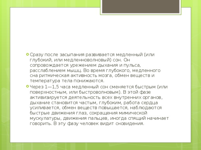 Сразу после засыпания развивается медленный (или глубокий, или медленноволновый) сон. Он сопровождается урежением дыхания и пульса, расслаблением мышц. Во время глубокого, медленного сна ритмическая активность мозга, обмен веществ и температура тела понижаются. Через 1—1,5 часа медленный сон сменяется быстрым (или поверхностным, или быстроволновым). В этой фазе активизируется деятельность всех внутренних органов, дыхание становится частым, глубоким, работа сердца усиливается, обмен веществ повышается, наблюдаются быстрые движения глаз, сокращения мимической мускулатуры, движения пальцев, иногда спящий начинает говорить. В эту фазу человек видит сновидения. 