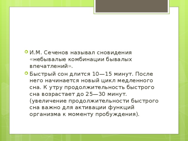 И.М. Сеченов называл сновидения «небывалые комбинации бывалых впечатлений». Быстрый сон длится 10—15 минут. После него начинается новый цикл медленного сна. К утру продолжительность быстрого сна возрастает до 25—30 минут. (увеличение продолжительности быстрого сна важно для активации функций организма к моменту пробуждения). 