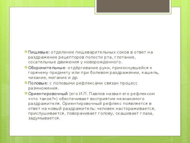 Пищевые: отделение пищеварительных соков в ответ на раздражение рецепторов полости рта, глотание, сосательные движения у новорожденного. Оборонительные : отдёргивание руки, прикоснувшейся к горячему предмету или при болевом раздражении, кашель, чихание, мигание и др. Половые: с половыми рефлексами связан процесс размножения. Ориентировочный (его И.П. Павлов назвал его рефлексом «что такое?») обеспечивает восприятие незнакомого раздражителя. Ориентировочный рефлекс появляется в ответ на новый раздражитель: человек настораживается, прислушивается, поворачивает голову, скашивает глаза, задумывается. 