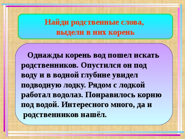 Найди родственные слова, выдели в них корень  Однажды корень вод пошел искать родственников. Опустился он под воду и в водной глубине увидел подводную лодку. Рядом с лодкой работал водолаз. Понравилось корню под водой. Интересного много, да и  родственников нашёл. 