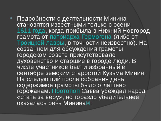 Подробности о деятельности Минина становятся известными только с осени 1611 года , когда прибыла в Нижний Новгород грамота от патриарха  Гермогена (либо от Троицкой лавры , в точности неизвестно). На созванном для обсуждения грамоты городском совете присутствовало духовенство и старшие в городе люди. В числе участников был и избранный в сентябре земским старостой Кузьма Минин. На следующий после собрания день содержимое грамоты было оглашено горожанам. Протопоп Савва убеждал народ «стать за веру», но гораздо убедительнее оказалась речь Минина [4] : 