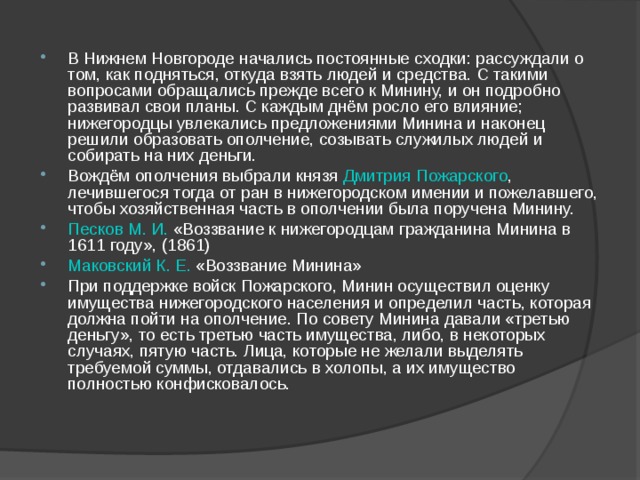 В Нижнем Новгороде начались постоянные сходки: рассуждали о том, как подняться, откуда взять людей и средства. С такими вопросами обращались прежде всего к Минину, и он подробно развивал свои планы. С каждым днём росло его влияние; нижегородцы увлекались предложениями Минина и наконец решили образовать ополчение, созывать служилых людей и собирать на них деньги. Вождём ополчения выбрали князя Дмитрия Пожарского , лечившегося тогда от ран в нижегородском имении и пожелавшего, чтобы хозяйственная часть в ополчении была поручена Минину. Песков М. И. «Воззвание к нижегородцам гражданина Минина в 1611 году», (1861) Маковский К. Е. «Воззвание Минина» При поддержке войск Пожарского, Минин осуществил оценку имущества нижегородского населения и определил часть, которая должна пойти на ополчение. По совету Минина давали «третью деньгу», то есть третью часть имущества, либо, в некоторых случаях, пятую часть. Лица, которые не желали выделять требуемой суммы, отдавались в холопы, а их имущество полностью конфисковалось.  