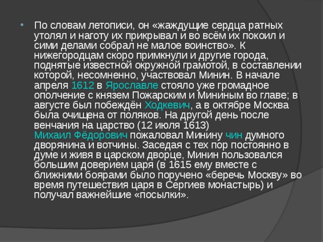 По словам летописи, он «жаждущие сердца ратных утолял и наготу их прикрывал и во всём их покоил и сими делами собрал не малое воинство». К нижегородцам скоро примкнули и другие города, поднятые известной окружной грамотой, в составлении которой, несомненно, участвовал Минин. В начале апреля 1612 в Ярославле стояло уже громадное ополчение с князем Пожарским и Мининым во главе; в августе был побеждён Ходкевич , а в октябре Москва была очищена от поляков. На другой день после венчания на царство (12 июля 1613) Михаил Фёдорович пожаловал Минину чин думного дворянина и вотчины. Заседая с тех пор постоянно в думе и живя в царском дворце, Минин пользовался большим доверием царя (в 1615 ему вместе с ближними боярами было поручено «беречь Москву» во время путешествия царя в Сергиев монастырь) и получал важнейшие «посылки». 