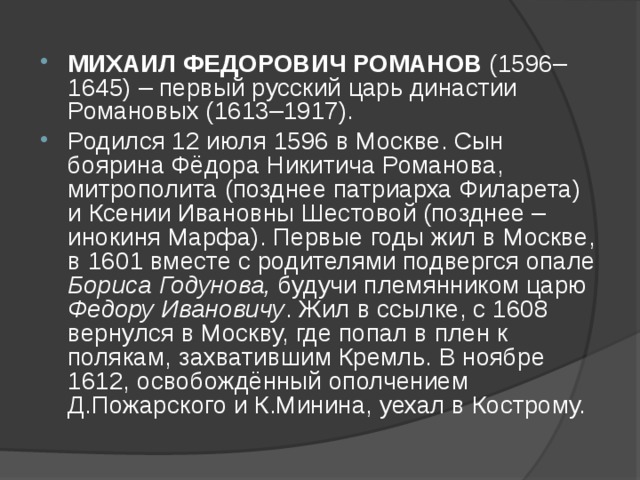 МИХАИЛ ФЕДОРОВИЧ РОМАНОВ (1596–1645) – первый русский царь династии Романовых (1613–1917). Родился 12 июля 1596 в Москве. Сын боярина Фёдора Никитича Романова, митрополита (позднее патриарха Филарета) и Ксении Ивановны Шестовой (позднее – инокиня Марфа). Первые годы жил в Москве, в 1601 вместе с родителями подвергся опале Бориса Годунова, будучи племянником царю Федору Ивановичу . Жил в ссылке, с 1608 вернулся в Москву, где попал в плен к полякам, захватившим Кремль. В ноябре 1612, освобождённый ополчением Д.Пожарского и К.Минина, уехал в Кострому. 