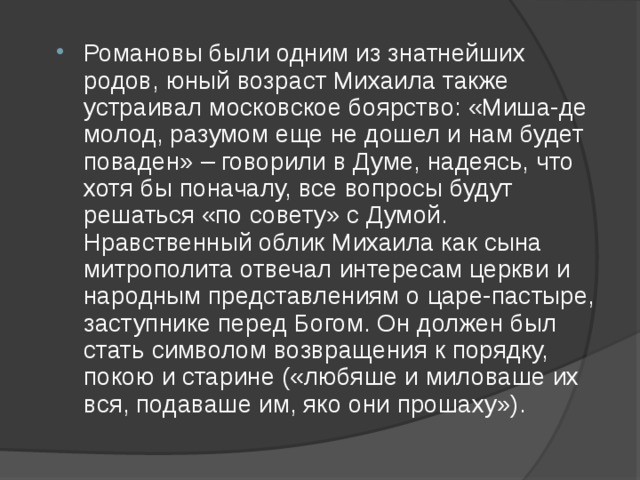 Романовы были одним из знатнейших родов, юный возраст Михаила также устраивал московское боярство: «Миша-де молод, разумом еще не дошел и нам будет поваден» – говорили в Думе, надеясь, что хотя бы поначалу, все вопросы будут решаться «по совету» с Думой. Нравственный облик Михаила как сына митрополита отвечал интересам церкви и народным представлениям о царе-пастыре, заступнике перед Богом. Он должен был стать символом возвращения к порядку, покою и старине («любяше и миловаше их вся, подаваше им, яко они прошаху»). 