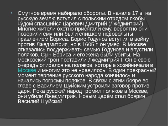 Смутное время набирало обороты. В начале 17 в. на русскую землю вступил с польским отрядом якобы чудом спасшийся царевич Дмитрий (Лжедмитрий). Многие жители охотно присягали ему, вероятно они поверили ему или были слишком недовольны правлением Бориса. Борис Годунов вступил в войну против Лжедмитрия, но в 1605 г. он умер. В Москве отказались поддерживать семью Годунова и впустили поляков. Сын Бориса и его жена были убиты. На московский трон поставили Лжедмитрия I. Он в свою очередь опирался на поляков, которые хозяйничали в Москве и многим это не нравилось. В один прекрасный момент терпение русского народа кончилось и начались погромы поляков. В связи с этим бояре во главе с Василием Шуйским устроили заговор против царя. Пока русский народ громил поляков в Москве, они убили Лжедмитрия. Новым царём стал боярин Василий Шуйский. 