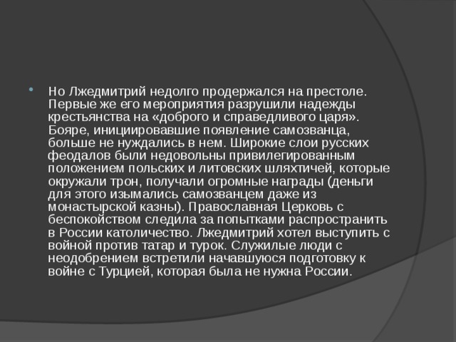 Но Лжедмитрий недолго продержался на престоле. Первые же его мероприятия разрушили надежды крестьянства на «доброго и справедливого царя». Бояре, инициировавшие появление самозванца, больше не нуждались в нем. Широкие слои русских феодалов были недовольны привилегированным положением польских и литовских шляхтичей, которые окружали трон, получали огромные награды (деньги для этого изымались самозванцем даже из монастырской казны). Православная Церковь с беспокойством следила за попытками распространить в России католичество. Лжедмитрий хотел выступить с войной против татар и турок. Служилые люди с неодобрением встретили начавшуюся подготовку к войне с Турцией, которая была не нужна России. 