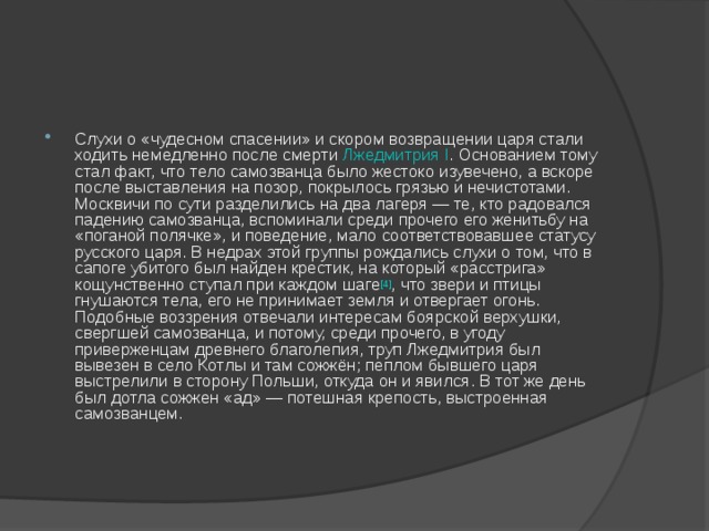 Слухи о «чудесном спасении» и скором возвращении царя стали ходить немедленно после смерти Лжедмитрия I . Основанием тому стал факт, что тело самозванца было жестоко изувечено, а вскоре после выставления на позор, покрылось грязью и нечистотами. Москвичи по сути разделились на два лагеря — те, кто радовался падению самозванца, вспоминали среди прочего его женитьбу на «поганой полячке», и поведение, мало соответствовавшее статусу русского царя. В недрах этой группы рождались слухи о том, что в сапоге убитого был найден крестик, на который «расстрига» кощунственно ступал при каждом шаге [4] , что звери и птицы гнушаются тела, его не принимает земля и отвергает огонь. Подобные воззрения отвечали интересам боярской верхушки, свергшей самозванца, и потому, среди прочего, в угоду приверженцам древнего благолепия, труп Лжедмитрия был вывезен в село Котлы и там сожжён; пеплом бывшего царя выстрелили в сторону Польши, откуда он и явился. В тот же день был дотла сожжен «ад» — потешная крепость, выстроенная самозванцем. 