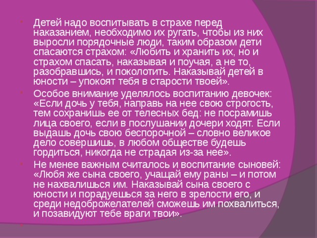 Детей надо воспитывать в страхе перед наказанием, необходимо их ругать, чтобы из них выросли порядочные люди, таким образом дети спасаются страхом: «Любить и хранить их, но и страхом спасать, наказывая и поучая, а не то, разобравшись, и поколотить. Наказывай детей в юности – упокоят тебя в старости твоей». Особое внимание уделялось воспитанию девочек: «Если дочь у тебя, направь на нее свою строгость, тем сохранишь ее от телесных бед: не посрамишь лица своего, если в послушании дочери ходят. Если выдашь дочь свою беспорочной – словно великое дело совершишь, в любом обществе будешь гордиться, никогда не страдая из-за нее». Не менее важным считалось и воспитание сыновей: «Любя же сына своего, учащай ему раны – и потом не нахвалишься им. Наказывай сына своего с юности и порадуешься за него в зрелости его, и среди недоброжелателей сможешь им похвалиться, и позавидуют тебе враги твои».    