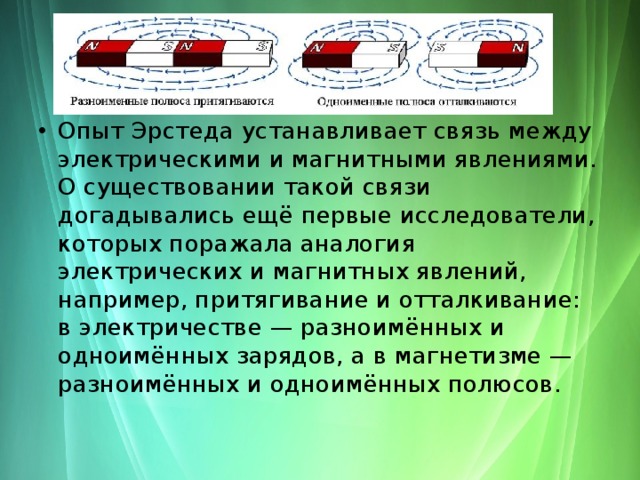 Опыт Эрстеда устанавливает связь между электрическими и магнитными явлениями. О существовании такой связи догадывались ещё первые исследователи, которых поражала аналогия электрических и магнитных явлений, например, притягивание и отталкивание: в электричестве — разноимённых и одноимённых зарядов, а в магнетизме — разноимённых и одноимённых полюсов. 