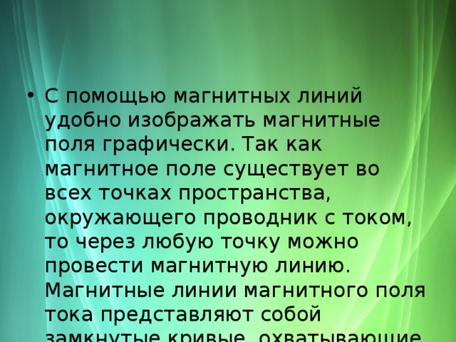 С помощью магнитных линий удобно изображать магнитные поля графически. Так как магнитное поле существует во всех точках пространства, окружающего проводник с током, то через любую точку можно провести магнитную линию. Магнитные линии магнитного поля тока представляют собой замкнутые кривые, охватывающие проводник. 