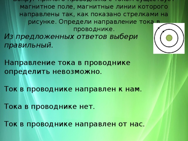 Вокруг прямого проводника с током существует магнитное поле, магнитные линии которого направлены так, как показано стрелками на рисунке. Определи направление тока в проводнике.   Из предложенных ответов выбери правильный.  Направление тока в проводнике определить невозможно. Ток в проводнике направлен к нам. Тока в проводнике нет. Ток в проводнике направлен от нас. 