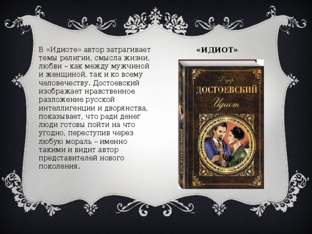 «ИДИОТ» В «Идиоте» автор затрагивает темы религии, смысла жизни, любви – как между мужчиной и женщиной, так и ко всему человечеству. Достоевский изображает нравственное разложение русской интеллигенции и дворянства, показывает, что ради денег люди готовы пойти на что угодно, переступив через любую мораль – именно такими и видит автор представителей нового поколения.    