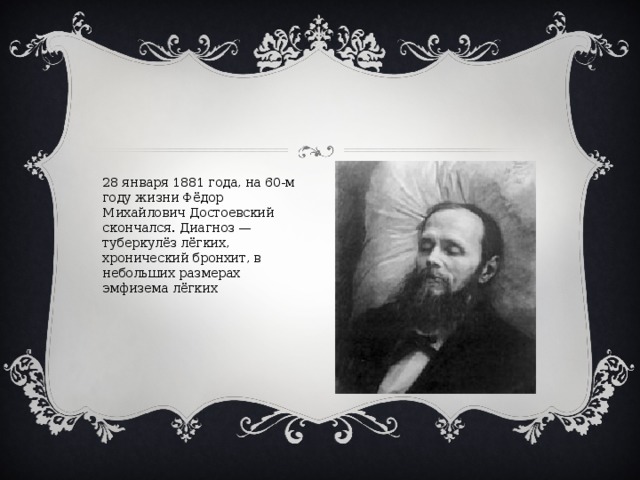 28 января 1881 года, на 60-м году жизни Фёдор Михайлович Достоевский скончался. Диагноз — туберкулёз лёгких, хронический бронхит, в небольших размерах эмфизема лёгких 