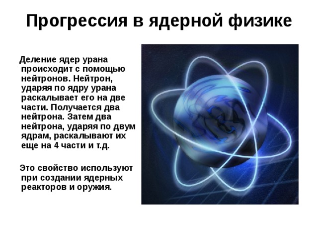 Прогрессия в ядерной физике  Деление ядер урана происходит с помощью нейтронов. Нейтрон, ударяя по ядру урана раскалывает его на две части. Получается два нейтрона. Затем два нейтрона, ударяя по двум ядрам, раскалывают их еще на 4 части и т.д.   Это свойство используют при создании ядерных реакторов и оружия. 