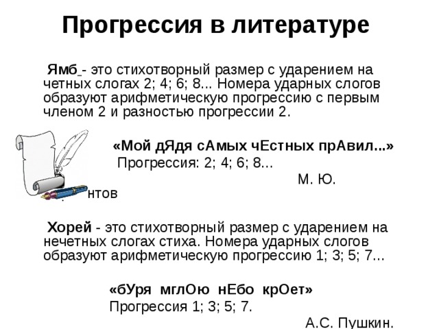Прогрессия в литературе        Ямб  - это стихотворный размер с ударением на четных слогах 2; 4; 6; 8... Номера ударных слогов образуют арифметическую прогрессию с первым членом 2 и разностью прогрессии 2.      «Мой дЯдя сАмых чЕстных прАвил...»   Прогрессия: 2; 4; 6; 8...  М. Ю. Лермонтов   Хорей - это стихотворный размер с ударением на нечетных слогах стиха. Номера ударных слогов образуют арифметическую прогрессию 1; 3; 5; 7...  «бУря  мглОю  нЕбо  крОет»  Прогрессия 1; 3; 5; 7.  А.С. Пушкин. 