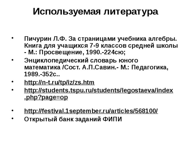 Используемая литература Пичурин Л.Ф. За страницами учебника алгебры. Книга для учащихся 7-9 классов средней школы - М.: Просвещение, 1990.-224сю; Энциклопедический словарь юного математика /Сост. А.П.Савин.- М.: Педагогика, 1989.-352с.. http://n-t.ru/tp/iz/zs.htm  http://students.tspu.ru/students/legostaeva/index.php?page=op  http://festival.1september.ru/articles/568100/  Открытый банк заданий ФИПИ 