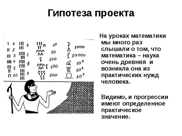 Гипотеза проекта  На уроках математики мы много раз слышали о том, что математика – наука очень древняя и возникла она из практических нужд человека.   Видимо, и прогрессии имеют определенное практическое значение.  