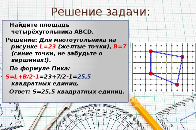 Решение задачи:  Найдите площадь четырёхугольника АВСD. Решение: Для многоугольника на рисунке L=23 (желтые точки), B=7 (синие точки, не забудьте о вершинах!).  По формуле Пика: S=L+B/2-1 =23+7/2-1= 25,5 квадратных единиц.  Ответ: S=25,5 квадратных единиц. 