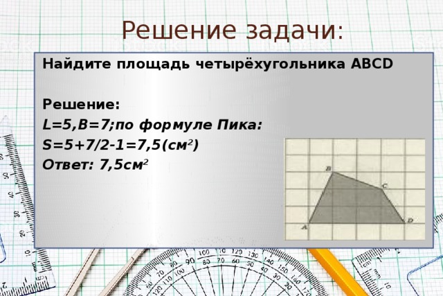 Решение задачи:  Найдите площадь четырёхугольника АВСD  Решение: L=5,B=7;по формуле Пика: S=5+7/2-1=7,5(см 2 ) Ответ: 7,5см 2  