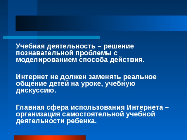 Учебная деятельность – решение познавательной проблемы с моделированием способа действия.  Интернет не должен заменять реальное общение детей на уроке, учебную дискуссию.  Главная сфера использования Интернета – организация самостоятельной учебной деятельности ребенка. 