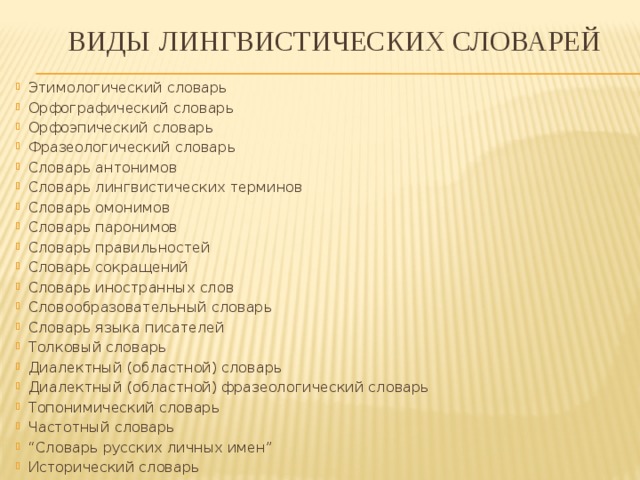  виды  Лингвистических словарей Этимологический словарь Орфографический словарь Орфоэпический словарь Фразеологический словарь Словарь антонимов Словарь лингвистических терминов Словарь омонимов Словарь паронимов Словарь правильностей Словарь сокращений  Словарь иностранных слов Словообразовательный словарь Словарь языка писателей Толковый словарь Диалектный (областной) словарь Диалектный (областной) фразеологический словарь Топонимический словарь Частотный словарь “ Словарь русских личных имен” Исторический словарь 