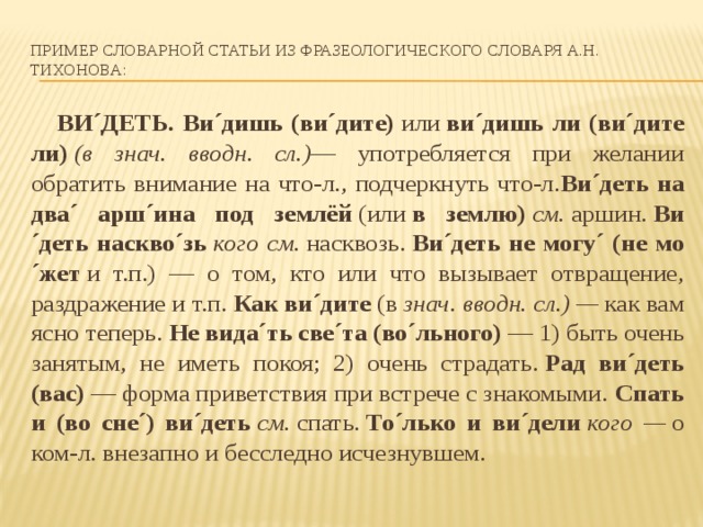 Пример Словарной статьи из Фразеологического словаря А.Н. ТИХОНОВА:  ВИ´ДЕТЬ. Ви´дишь (ви´дите)  или  ви´дишь ли (ви´дите ли)  (в знач. вводн. сл.) — употребляется при желании обратить внимание на что-л., подчеркнуть что-л. Ви´деть на два´ ар­ш´ина под землёй  (или  в землю)  см.  аршин.  Ви´деть наскво´зь  кого см.  насквозь.  Ви´деть не могу´ (не мо´жет  и т.п.) — о том, кто или что вызывает отвращение, раздражение и т.п.  Как ви´дите  (в  знач. вводн. сл.) —  как вам ясно теперь.  Не вида´ть све´та (во´льного)  — 1) быть очень занятым, не иметь покоя; 2) очень страдать.  Рад ви´деть (вас)  — форма приветствия при встрече с знакомыми.  Спать и (во сне´) ви´деть  см.  спать.  То´лько и ви´дели  кого —  о ком-л. внезапно и бесследно исчезнувшем. 