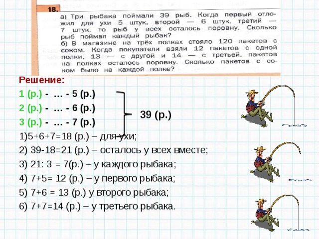  Решение: 1 (р.) - … - 5 (р.) 2 (р.) - … - 6 (р.) 3 (р.) - … - 7 (р.) 1)5+6+7=18 (р.) – для ухи; 2) 39-18=21 (р.) – осталось у всех вместе; 3) 21: 3 = 7(р.) – у каждого рыбака; 4) 7+5= 12 (р.) – у первого рыбака; 5) 7+6 = 13 (р.) у второго рыбака; 6) 7+7=14 (р.) – у третьего рыбака. 39 (р.)  