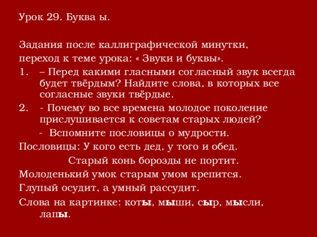 Урок 29. Буква ы. Задания после каллиграфической минутки, переход к теме урока: « Звуки и буквы». – Перед какими гласными согласный звук всегда будет твёрдым? Найдите слова, в которых все согласные звуки твёрдые. - Почему во все времена молодое поколение прислушивается к советам старых людей?  - Вспомните пословицы о мудрости. Пословицы: У кого есть дед, у того и обед.  Старый конь борозды не портит. Молоденький умок старым умом крепится. Глупый осудит, а умный рассудит. Слова на картинке: кот ы , м ы ши, с ы р, м ы сли, лап ы . 