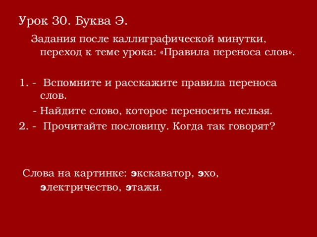 Урок 30. Буква Э.  Задания после каллиграфической минутки, переход к теме урока: «Правила переноса слов». 1. - Вспомните и расскажите правила переноса слов.  - Найдите слово, которое переносить нельзя. 2. - Прочитайте пословицу. Когда так говорят?  Слова на картинке: э кскаватор, э хо, э лектричество, э тажи. 