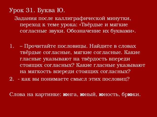 Урок 31. Буква Ю.  Задания после каллиграфической минутки, переход к теме урока: «Твёрдые и мягкие согласные звуки. Обозначение их буквами». – Прочитайте пословицы. Найдите в словах твёрдые согласные, мягкие согласные. Какие гласные указывают на твёрдость впереди стоящих согласных? Какие гласные указывают на мягкость впереди стоящих согласных? 2. - как вы понимаете смысл этих пословиц? Слова на картинке: ю нга, ю ный, ю ность, бр ю ки. 