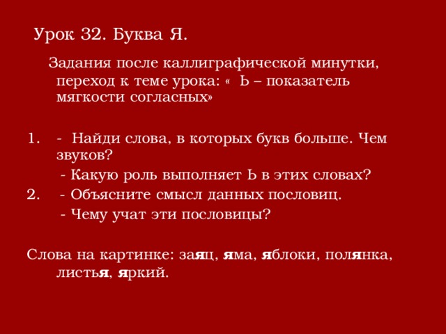  Урок 32. Буква Я.  Задания после каллиграфической минутки, переход к теме урока: « Ь – показатель мягкости согласных» - Найди слова, в которых букв больше. Чем звуков?  - Какую роль выполняет Ь в этих словах? 2. - Объясните смысл данных пословиц.  - Чему учат эти пословицы? Слова на картинке: за я ц, я ма, я блоки, пол я нка, листь я , я ркий. 