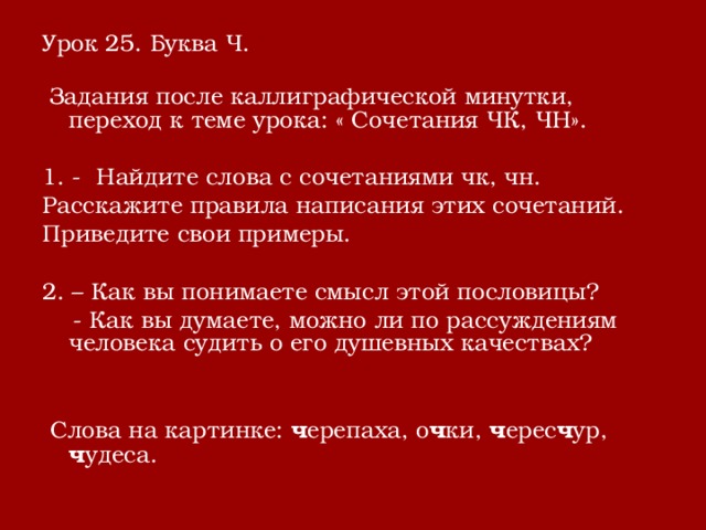 Урок 25. Буква Ч.  Задания после каллиграфической минутки, переход к теме урока: « Сочетания ЧК, ЧН». 1. - Найдите слова с сочетаниями чк, чн. Расскажите правила написания этих сочетаний. Приведите свои примеры. 2. – Как вы понимаете смысл этой пословицы?  - Как вы думаете, можно ли по рассуждениям человека судить о его душевных качествах?  Слова на картинке: ч ерепаха, о ч ки, ч ерес ч ур, ч удеса. 