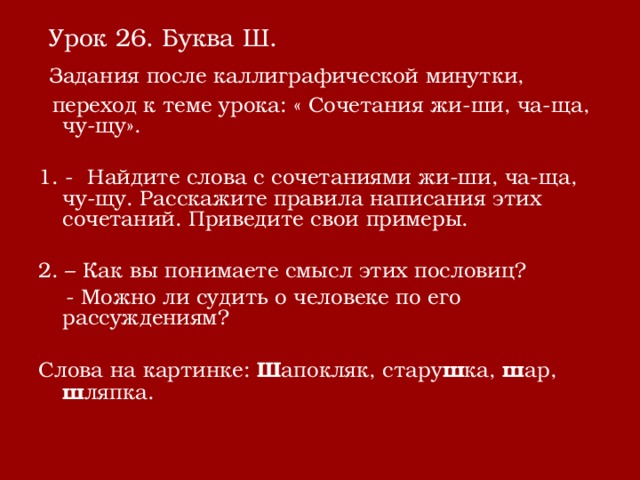  Урок 26. Буква Ш.  Задания после каллиграфической минутки,  переход к теме урока: « Сочетания жи-ши, ча-ща, чу-щу». 1. - Найдите слова с сочетаниями жи-ши, ча-ща, чу-щу. Расскажите правила написания этих сочетаний. Приведите свои примеры. 2. – Как вы понимаете смысл этих пословиц?  - Можно ли судить о человеке по его рассуждениям? Слова на картинке: Ш апокляк, стару ш ка, ш ар, ш ляпка. 